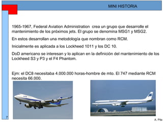 Alberto Pila Alonso
7
A. Pila
MINI HISTORIA
1965-1967, Federal Aviation Administration crea un grupo que desarrolle el
mantenimiento de los próximos jets. El grupo se denomina MSG1 y MSG2.
En estos desarrollan una metodología que nombran como RCM.
Inicialmente es aplicada a los Lockheed 1011 y los DC 10.
DoD americano se interesan y lo aplican en la definición del mantenimiento de los
Lockheed S3 y P3 y el F4 Phantom.
Ejm: el DC8 necesitaba 4.000.000 horas-hombre de mto. El 747 mediante RCM
necesita 66.000.
 