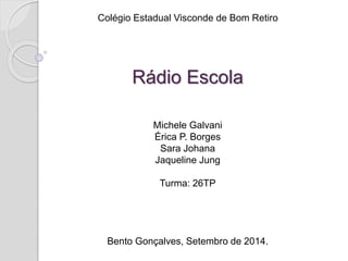 Colégio Estadual Visconde de Bom Retiro 
Rádio Escola 
Michele Galvani 
Érica P. Borges 
Sara Johana 
Jaqueline Jung 
Turma: 26TP 
Bento Gonçalves, Setembro de 2014. 
 