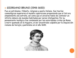    GIORDANO BRUNO (1548-1600):
Fue un astrónomo, filósofo, religioso y poeta italiano. Sus teorías
cosmológicas superaron el modelo copernicano proponiendo que el Sol era
simplemente una estrella, así como que el universo había de contener un
infinito número de mundos habitados por seres inteligentes. Por su
pensamiento teológico fue condenado por las autoridades civiles de Roma
a morir quemado en la hoguera, al ser encontrado culpable por la Inquisición
romana de herejía y panteísmo en el año 1600.
 