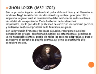  JHON       LOCKE: (1632-1704)
Fue un pensador inglés considerado el padre del empirismo y del liberalismo
moderno. Negó la existencia de ideas innatas y sentó el principio crítico
empirista, según el cual, el conocimiento debe mantenerse en los confines
de validez de la experiencia. Vio la limitación de los derechos
individuales, por lo que ideó la posibilidad de construir una sociedad pacífica
y ordenada; sostuvo el principio de la tolerancia religiosa.
Con la Revolución Francesa y las ideas de Locke, resurgieron las ideas
democráticas griegas, con muchas mejorías; de esta manera el gobierno se
volvió responsable ante el pueblo de todas las acciones adoptadas, el pueblo
se reserva el derecho de pedirle cuentas, así como de sustituirlo si lo
considera preciso.
 