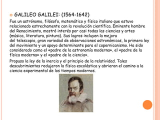    GALILEO GALILEI: (1564-1642)
Fue un astrónomo, filósofo, matemático y físico italiano que estuvo
relacionado estrechamente con la revolución científica. Eminente hombre
del Renacimiento, mostró interés por casi todas las ciencias y artes
(música, literatura, pintura). Sus logros incluyen la mejora
del telescopio, gran variedad de observaciones astronómicas, la primera ley
del movimiento y un apoyo determinante para el copernicanismo. Ha sido
considerado como el «padre de la astronomía moderna», el «padre de la
física moderna» y el «padre de la ciencia».
Propuso la ley de la inercia y el principio de la relatividad. Tales
descubrimientos redujeron la física escolástica y abrieron el camino a la
ciencia experimental de los tiempos modernos.
 