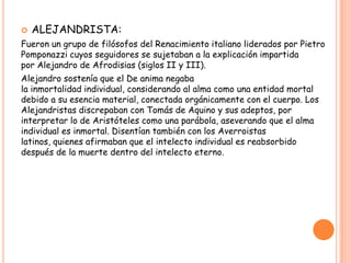    ALEJANDRISTA:
Fueron un grupo de filósofos del Renacimiento italiano liderados por Pietro
Pomponazzi cuyos seguidores se sujetaban a la explicación impartida
por Alejandro de Afrodisias (siglos II y III).
Alejandro sostenía que el De anima negaba
la inmortalidad individual, considerando al alma como una entidad mortal
debido a su esencia material, conectada orgánicamente con el cuerpo. Los
Alejandristas discrepaban con Tomás de Aquino y sus adeptos, por
interpretar lo de Aristóteles como una parábola, aseverando que el alma
individual es inmortal. Disentían también con los Averroistas
latinos, quienes afirmaban que el intelecto individual es reabsorbido
después de la muerte dentro del intelecto eterno.
 