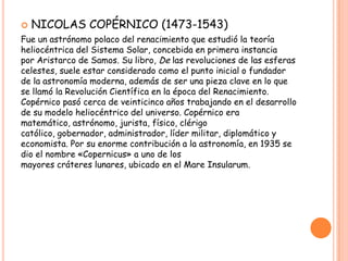    NICOLAS COPÉRNICO (1473-1543)
Fue un astrónomo polaco del renacimiento que estudió la teoría
heliocéntrica del Sistema Solar, concebida en primera instancia
por Aristarco de Samos. Su libro, De las revoluciones de las esferas
celestes, suele estar considerado como el punto inicial o fundador
de la astronomía moderna, además de ser una pieza clave en lo que
se llamó la Revolución Científica en la época del Renacimiento.
Copérnico pasó cerca de veinticinco años trabajando en el desarrollo
de su modelo heliocéntrico del universo. Copérnico era
matemático, astrónomo, jurista, físico, clérigo
católico, gobernador, administrador, líder militar, diplomático y
economista. Por su enorme contribución a la astronomía, en 1935 se
dio el nombre «Copernicus» a uno de los
mayores cráteres lunares, ubicado en el Mare Insularum.
 