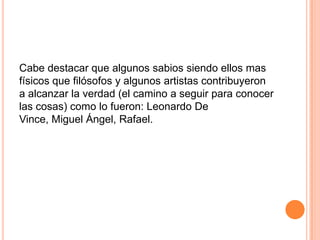 Cabe destacar que algunos sabios siendo ellos mas
físicos que filósofos y algunos artistas contribuyeron
a alcanzar la verdad (el camino a seguir para conocer
las cosas) como lo fueron: Leonardo De
Vince, Miguel Ángel, Rafael.
 