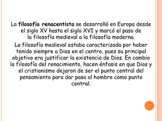 La filosofía renacentista se desarrolló en Europa desde
     el siglo XV hasta el siglo XVI y marcó el paso de
        la filosofía medieval a la filosofía moderna.
  La filosofía medieval estaba caracterizada por haber
   tenido siempre a Dios en el centro, pues su principal
 objetivo era justificar la existencia de Dios. En cambio
la filosofía del renacimiento, hacen énfasis en que Dios y
    el cristianismo dejaron de ser el punto central del
     pensamiento para dar paso al hombre como punto
                          central.
 