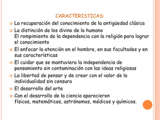 CARACTERISTICAS:
   La recuperación del conocimiento de la antigüedad clásica
   La distinción de los divino de lo humano
    El rompimiento de la dependencia con la religión para lograr
    el conocimiento
   El enfocar la atención en el hombre, en sus facultades y en
    sus características
   El cuidar que se mantuviera la independencia de
    pensamiento sin contaminación con las ideas religiosas
   La libertad de pensar y de crear con el valor de la
    individualidad sin censura
   El desarrollo del arte
   Con el desarrollo de la ciencia aparecieron
    físicos, matemáticos, astrónomos, médicos y químicos.
 