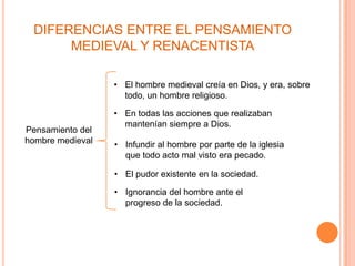 DIFERENCIAS ENTRE EL PENSAMIENTO
      MEDIEVAL Y RENACENTISTA

                  • El hombre medieval creía en Dios, y era, sobre
                    todo, un hombre religioso.

                  • En todas las acciones que realizaban
                    mantenían siempre a Dios.
Pensamiento del
hombre medieval   • Infundir al hombre por parte de la iglesia
                    que todo acto mal visto era pecado.

                  • El pudor existente en la sociedad.

                  • Ignorancia del hombre ante el
                    progreso de la sociedad.
 