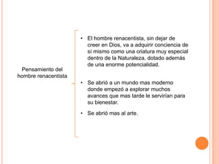 • El hombre renacentista, sin dejar de
                        creer en Dios, va a adquirir conciencia de
                        sí mismo como una criatura muy especial
                        dentro de la Naturaleza, dotado además
                        de una enorme potencialidad.
 Pensamiento del
hombre renacentista
                      • Se abrió a un mundo mas moderno
                        donde empezó a explorar muchos
                        avances que mas tarde le servirían para
                        su bienestar.
                      • Se abrió mas al arte.
 