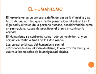 EL HUMANISMO
El humanismo es un concepto definido desde la filosofía y se
trata de una actitud que intenta poner especial énfasis en la
dignidad y el valor de la persona humana, considerándola como
un ser racional capaz de practicar el bien y encontrar la
verdad.
El Humanismo se conforma como todo un movimiento, y se
origina en Italia a fines de la Edad Media.
Las características del humanismo son: el
antropocentrismo, el individualismo, la orientación laica y la
vuelta a los modelos de la antigüedad clásica.
 