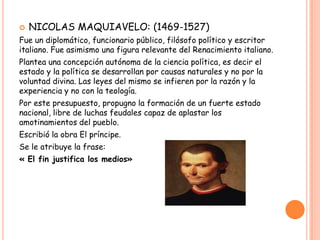    NICOLAS MAQUIAVELO: (1469-1527)
Fue un diplomático, funcionario público, filósofo político y escritor
italiano. Fue asimismo una figura relevante del Renacimiento italiano.
Plantea una concepción autónoma de la ciencia política, es decir el
estado y la política se desarrollan por causas naturales y no por la
voluntad divina. Las leyes del mismo se infieren por la razón y la
experiencia y no con la teología.
Por este presupuesto, propugno la formación de un fuerte estado
nacional, libre de luchas feudales capaz de aplastar los
amotinamientos del pueblo.
Escribió la obra El príncipe.
Se le atribuye la frase:
« El fin justifica los medios»
 
