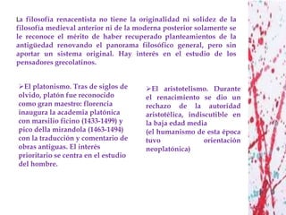 La filosofía renacentista no tiene la originalidad ni solidez de la
filosofía medieval anterior ni de la moderna posterior solamente se
le reconoce el mérito de haber recuperado planteamientos de la
antigüedad renovando el panorama filosófico general, pero sin
aportar un sistema original. Hay interés en el estudio de los
pensadores grecolatinos.


El platonismo. Tras de siglos de      El aristotelismo. Durante
olvido, platón fue reconocido          el renacimiento se dio un
como gran maestro: florencia           rechazo de la autoridad
inaugura la academia platónica         aristotélica, indiscutible en
con marsilio ficino (1433-1499) y      la baja edad media
pico della mirandola (1463-1494)       (el humanismo de esta época
con la traducción y comentario de      tuvo               orientación
obras antiguas. El interés             neoplatónica)
prioritario se centra en el estudio
del hombre.
 