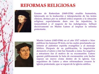 Erasmo de Rotterdam (1469-1536) erudito humanista,
interesado en la traducción e interpretación de los textos
clásicos, destaca por su actitud crítica respecto a la situación
religiosa: especialmente duro con las injusticias, la
inmoralidad y el negocio de las indulgencias. Influyó
decisivamente en Martín Lutero al inspirar la reforma
protestante.




  Martín Lutero (1483-1546) en el año 1517 redactó e hizo
  públicas las famosas 95 tesis, en las cuales proclamaba un
  retorno al auténtico espíritu evangélico y al mensaje
  bíblico. Después de su publicación, la inquisición
  denunció a Lutero y éste fue llamado a roma. Su negativa
  a retractarse fue el motivo de su excomunión. Lutero
  quemó públicamente la bula de excomunión: este hecho
  supuso un nuevo cisma dentro de la iglesia. Los
  seguidores de Lutero y otros reformadores crearon la
  iglesia protestante, que se separó de la iglesia católica.
 