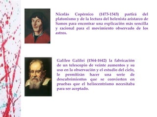 Nicolás Copérnico (1473-1543) partirá del
platonismo y de la lectura del helenista aristarco de
Samos para encontrar una explicación más sencilla
y racional para el movimiento observado de los
astros.




Galileo Galilei (1564-1642) la fabricación
de un telescopio de veinte aumentos y su
uso en la observación y el estudio del cielo,
le permitirán hacer una serie de
descubrimientos que se convierten en
pruebas que el heliocentrismo necesitaba
para ser aceptado.
 