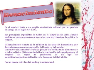 Es el nombre dado a un amplio movimiento cultural que se produjo
en Europa en los siglos XV Y XVI.

Sus principales exponentes se hallan en el campo de las artes, aunque
también se produjo una renovación en las ciencias, Literatura, la política, la
religión.

El Renacimiento es fruto de la difusión de las ideas del humanismo, que
determinaron una nueva concepción del hombre y del mundo.
El nombre «renacimiento» se utilizó porque éste retomaba los elementos de
la cultura clásica. El término simboliza la reactivación del conocimiento y el
progreso      tras     siglos   de    predominio       de     un   tipo    de
mentalidad dogmática establecida en la Europa de la Edad Media.

Fue un puente entre la edad media y la modernidad.
 