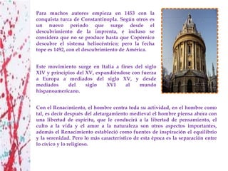 Para muchos autores empieza en 1453 con la
conquista turca de Constantinopla. Según otros es
un nuevo periodo que surge desde el
descubrimiento de la imprenta, e incluso se
considera que no se produce hasta que Copérnico
descubre el sistema heliocéntrico; pero la fecha
tope es 1492, con el descubrimiento de América.


Este movimiento surge en Italia a fines del siglo
XIV y principios del XV, expandiéndose con fuerza
a Europa a mediados del siglo XV, y desde
mediados     del     siglo   XVI    al    mundo
hispanoamericano.


Con el Renacimiento, el hombre centra toda su actividad, en el hombre como
tal, es decir después del aletargamiento medieval el hombre piensa ahora con
una libertad de espíritu, que le conducirá a la libertad de pensamiento, el
culto a la vida y el amor a la naturaleza son otros aspectos importantes,
además el Renacimiento estableció como fuentes de inspiración el equilibrio
y la serenidad. Pero lo más característico de esta época es la separación entre
lo cívico y lo religioso.
 