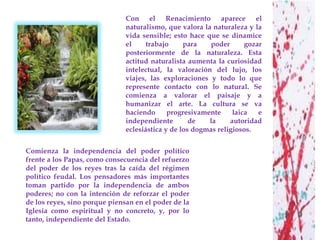 Con el Renacimiento aparece el
                               naturalismo, que valora la naturaleza y la
                               vida sensible; esto hace que se dinamice
                               el     trabajo     para    poder      gozar
                               posteriormente de la naturaleza. Esta
                               actitud naturalista aumenta la curiosidad
                               intelectual, la valoración del lujo, los
                               viajes, las exploraciones y todo lo que
                               represente contacto con lo natural. Se
                               comienza a valorar el paisaje y a
                               humanizar el arte. La cultura se va
                               haciendo      progresivamente     laica   e
                               independiente        de   la     autoridad
                               eclesiástica y de los dogmas religiosos.


Comienza la independencia del poder político
frente a los Papas, como consecuencia del refuerzo
del poder de los reyes tras la caída del régimen
político feudal. Los pensadores más importantes
toman partido por la independencia de ambos
poderes; no con la intención de reforzar el poder
de los reyes, sino porque piensan en el poder de la
Iglesia como espiritual y no concreto, y, por lo
tanto, independiente del Estado.
 