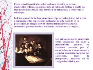 Como reacción contra las estrictas bases morales y estéticas
medievales el Renacimiento afirmó el culto a la belleza y exaltó las
facultades humanas, la vida terrena y la naturaleza; y rehabilitó la
mitología.

La búsqueda de la belleza constituye el principal objetivo del artista
y centrándose las expresiones culturales de este período en lo
psicológico, lo biográfico y la individualidad priorizando la
autonomía por encima de la tradición, la doctrina y las reglas.




                                        Los artistas tomaron conciencia
                                        como individuos con valor y
                                        personalidad     propios,    se
                                        sintieron atraídos por el
                                        conocimientos y comenzaron a
                                        estudiar anatomía, técnicas del
                                        claroscuro,      leyes       de
                                        perspectiva, modelos de la
                                        antigüedad clásica, etc.
 