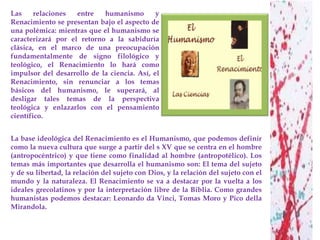 Las     relaciones  entre   humanismo        y
Renacimiento se presentan bajo el aspecto de
una polémica: mientras que el humanismo se
caracterizará por el retorno a la sabiduría
clásica, en el marco de una preocupación
fundamentalmente de signo filológico y
teológico, el Renacimiento lo hará como
impulsor del desarrollo de la ciencia. Así, el
Renacimiento, sin renunciar a los temas
básicos del humanismo, le superará, al
desligar tales temas de la perspectiva
teológica y enlazarlos con el pensamiento
científico.


La base ideológica del Renacimiento es el Humanismo, que podemos definir
como la nueva cultura que surge a partir del s XV que se centra en el hombre
(antropocéntrico) y que tiene como finalidad al hombre (antropotélico). Los
temas más importantes que desarrolla el humanismo son: El tema del sujeto
y de su libertad, la relación del sujeto con Dios, y la relación del sujeto con el
mundo y la naturaleza. El Renacimiento se va a destacar por la vuelta a los
ideales grecolatinos y por la interpretación libre de la Biblia. Como grandes
humanistas podemos destacar: Leonardo da Vinci, Tomas Moro y Pico della
Mirandola.
 