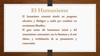 El humanismo comenzó siendo un programa
educativo y filológico y acabó por constituir un
movimiento filosófico.
El gran motor del humanismo inicial y del
renacimiento: reencuentro con la literatura y el arte
clásico, y revitalización de su pensamiento y
cosmovisión
 