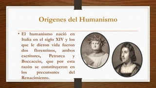 Orígenes del Humanismo
• El humanismo nació en
Italia en el siglo XIV y los
que le dieron vida fueron
dos florentinos, ambos
escritores, Petrarca y
Boccaccio, que por esta
razón se constituyeron en
los precursores del
Renacimiento.
 