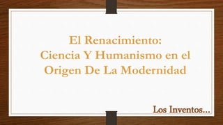 El Renacimiento:
Ciencia Y Humanismo en el
Origen De La Modernidad
Los Inventos…
 