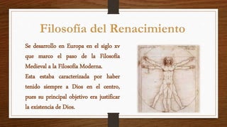 Se desarrollo en Europa en el siglo xv
que marco el paso de la Filosofía
Medieval a la Filosofía Moderna.
Esta estaba caracterizada por haber
tenido siempre a Dios en el centro,
pues su principal objetivo era justificar
la existencia de Dios.
 