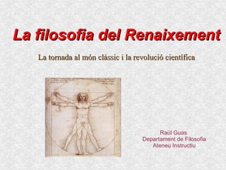La filosofia del Renaixement
   La tornada al món clàssic i la revolució científica




                                          Raül Guas
                                    Departament de Filosofia
                                       Ateneu Instructiu
 