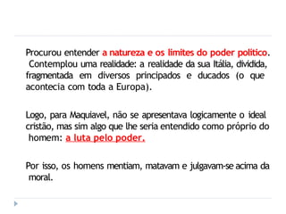 Procurou entender a natureza e os limites do poder político.
Contemplou uma realidade: a realidade da sua Itália, dividida,
fragmentada em diversos principados e ducados (o que
acontecia com toda a Europa).
Logo, para Maquiavel, não se apresentava logicamente o ideal
cristão, mas sim algo que lhe seria entendido como próprio do
homem: a luta pelo poder.
Por isso, os homens mentiam, matavam e julgavam-se acima da
moral.
 