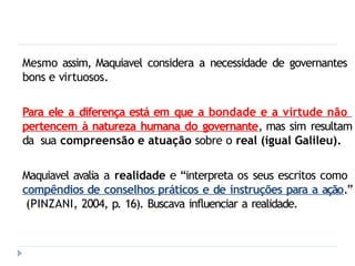 Mesmo assim, Maquiavel considera a necessidade de governantes
bons e virtuosos.
Para ele a diferença está em que a bondade e a virtude não
pertencem à natureza humana do governante, mas sim resultam
da sua compreensão e atuação sobre o real (igual Galileu).
Maquiavel avalia a realidade e “interpreta os seus escritos como
compêndios de conselhos práticos e de instruções para a ação.”
(PINZANI, 2004, p. 16). Buscava influenciar a realidade.
 