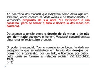 Ao contrário dos manuais que indicavam como devia agir um
soberano, obras comuns na idade Média e no Renascimento, o
verdadeiro propósito de sua obra “O Príncipe” é um
conselho para se tomar a Itália e libertá-la das mãos dos
bárbaros.
Detectando a tensão entre o desejo de dominar e de não
ser dominado que move o homem, Maquiavel constrói em sua
obra uma reflexão sobre o poder.
O poder é entendido “como correlação de forças, fundada no
antagonismo que se estabelece em função dos desejos de
comando e opressão, por um lado, e liberdade, por outro,
pelos quais se formam as relações sociais.” (SCHLESENER,
1989,
p. 2)
 