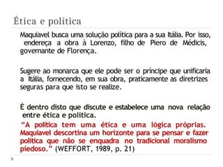 Ética e política
Maquiavel busca uma solução política para a sua Itália. Por isso,
endereça a obra à Lorenzo, filho de Piero de Médicis,
governante de Florença.
Sugere ao monarca que ele pode ser o príncipe que unificaria
a Itália, fornecendo, em sua obra, praticamente as diretrizes
seguras para que isto se realize.
É dentro disto que discute e estabelece uma nova relação
entre ética e política.
“A política tem uma ética e uma lógica próprias.
Maquiavel descortina um horizonte para se pensar e fazer
política que não se enquadra no tradicional moralismo
piedoso.” (WEFFORT, 1989, p. 21)
 