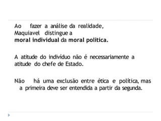 Ao fazer a análise da realidade,
Maquiavel distingue a
moral individual da moral política.
A atitude do indivíduo não é necessariamente a
atitude do chefe de Estado.
Não há uma exclusão entre ética e política, mas
a primeira deve ser entendida a partir da segunda.
 