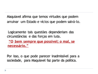 Maquiavel afirma que temos virtudes que podem
arruinar um Estado e vícios que podem salvá-lo.
Logicamente tais questões dependeriam das
circunstâncias e das forças em luta.
“O bem sempre que possível; o mal, se
necessário.”
Por isso, o que pode parecer inadmissível para a
sociedade, para Maquiavel faz parte da política.
 
