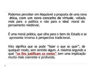 Podemos perceber em Maquiavel a proposta de uma nova
ética, com um novo conceito de virtude, voltada
mais para a política e não para o ideal moral do
pensamento medieval.
É uma moral prática, que olha para o bem do Estado e se
apresenta inversa à perspectiva tradicional.
Não significa que se pode “fazer o que se quer”, de
qualquer modo, sem sentido algum. A máxima segundo a
qual “os fins justificam os meios” tem uma implicação
muito mais coerente e profunda.
 