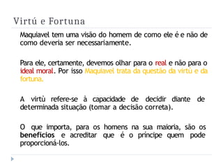 Virtú e Fortuna
Maquiavel tem uma visão do homem de como ele é e não de
como deveria ser necessariamente.
Para ele, certamente, devemos olhar para o real e não para o
ideal moral. Por isso Maquiavel trata da questão da virtù e da
fortuna.
A virtù refere-se à capacidade de decidir diante de
determinada situação (tomar a decisão correta).
O que importa, para os homens na sua maioria, são os
benefícios e acreditar que é o príncipe quem pode
proporcioná-los.
 