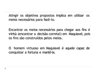 Atingir os objetivos propostos implica em utilizar os
meios necessários para fazê-lo.
Encontrar os meios necessários para chegar aos fins é
virtù (encontrar a decisão correta!) em Maquiavel, pois
os fins são construídos pelos meios.
O homem virtuoso em Maquiavel é aquele capaz de
conquistar a fortuna e mantê-la.
 