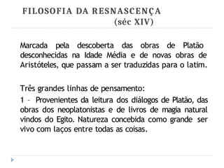 FILOSOFIA DA RESNASCENÇA
(séc XIV)
Marcada pela descoberta das obras de Platão
desconhecidas na Idade Média e de novas obras de
Aristóteles, que passam a ser traduzidas para o latim.
Três grandes linhas de pensamento:
1 – Provenientes da leitura dos diálogos de Platão, das
obras dos neoplatonistas e de livros de magia natural
vindos do Egito. Natureza concebida como grande ser
vivo com laços entre todas as coisas.
 