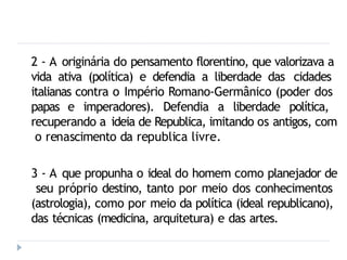 2 - A originária do pensamento florentino, que valorizava a
vida ativa (política) e defendia a liberdade das cidades
italianas contra o Império Romano-Germânico (poder dos
papas e imperadores). Defendia a liberdade política,
recuperando a ideia de Republica, imitando os antigos, com
o renascimento da republica livre.
3 - A que propunha o ideal do homem como planejador de
seu próprio destino, tanto por meio dos conhecimentos
(astrologia), como por meio da política (ideal republicano),
das técnicas (medicina, arquitetura) e das artes.
 