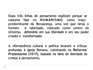 Essas três linhas de pensamento explicam porque se
costuma falar no HUMANISMO como traço
predominante da Renascença, uma vez que nelas o
homem é valorizado, colocado como centro do
Universo, defendido em sua liberdade e em seu poder
criador e transformador.
A efervescência cultural e política levaram a críticas
profundas à Igreja Romana, culminando na Reforma
Protestante (1517), baseada na ideia de liberdade de
crença e pensamento.
 