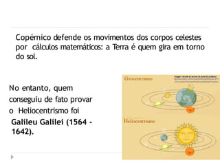 Copérnico defende os movimentos dos corpos celestes
por cálculos matemáticos: a Terra é quem gira em torno
do sol.
No entanto, quem
conseguiu de fato provar
o Heliocentrismo foi
Galileu Galilei (1564 -
1642).
 