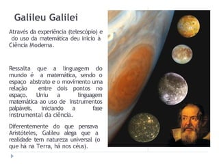 Galileu Galilei
Através da experiência (telescópio) e
do uso da matemática deu inicio à
Ciência Moderna.
Ressalta que a linguagem do
mundo é a matemática, sendo o
espaço abstrato e o movimento uma
relação entre dois pontos no
espaço. Uniu a linguagem
matemática ao uso de instrumentos
palpáveis, iniciando a fase
instrumental da ciência.
Diferentemente do que pensava
Aristóteles, Galileu alega que a
realidade tem natureza universal (o
que há na Terra, há nos céus).
 