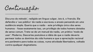 Continuação:
Discurso do método', redigido em língua vulgar, isto é, o francês. Ele
defendia o 'uso público' da razão e escreveu o ensaio pensando em uma
audiência ampla. Queria que a razão - este privilégio único dos seres
humanos - fosse exatamente isso, um privilégio de todos homens dotados
de senso comum. Trata-se de um manual da razão, um prático 'modo de
usar'. Moderno, Descartes postulava a idéia de que a razão deveria
permear todos os domínios da vida humana e que a apreciação racional
era parâmetro para todas as coisas, numa atividade libertadora, voltada
contra qualquer dogmatismo.
 