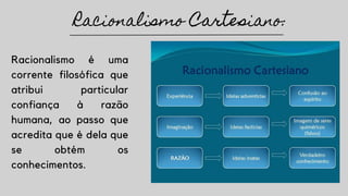 Racionalismo é uma
corrente filosófica que
atribui particular
confiança à razão
humana, ao passo que
acredita que é dela que
se obtém os
conhecimentos.
Racionalismo Cartesiano:
 
