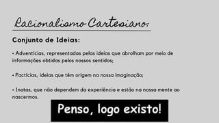 Conjunto de Ideias:
• Adventícias, representadas pelas ideias que abrolham por meio de
informações obtidas pelos nossos sentidos;
• Factícias, ideias que têm origem na nossa imaginação;
• Inatas, que não dependem da experiência e estão na nossa mente ao
nascermos.
Racionalismo Cartesiano:
 