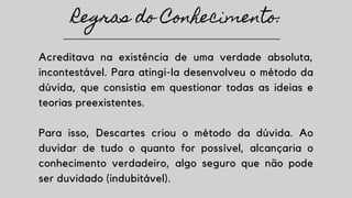 Acreditava na existência de uma verdade absoluta,
incontestável. Para atingi-la desenvolveu o método da
dúvida, que consistia em questionar todas as ideias e
teorias preexistentes.
Para isso, Descartes criou o método da dúvida. Ao
duvidar de tudo o quanto for possível, alcançaria o
conhecimento verdadeiro, algo seguro que não pode
ser duvidado (indubitável).
Regras do Conhecimento:
 