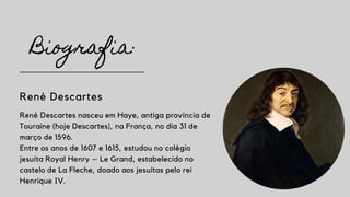 Biografia:
René Descartes
René Descartes nasceu em Haye, antiga província de
Touraine (hoje Descartes), na França, no dia 31 de
março de 1596.
Entre os anos de 1607 e 1615, estudou no colégio
jesuíta Royal Henry – Le Grand, estabelecido no
castelo de La Fleche, doado aos jesuítas pelo rei
Henrique IV.
 