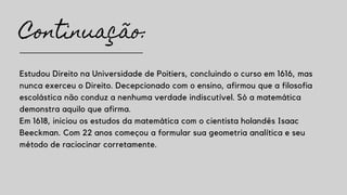 Continuação:
Estudou Direito na Universidade de Poitiers, concluindo o curso em 1616, mas
nunca exerceu o Direito. Decepcionado com o ensino, afirmou que a filosofia
escolástica não conduz a nenhuma verdade indiscutível. Só a matemática
demonstra aquilo que afirma.
Em 1618, iniciou os estudos da matemática com o cientista holandês Isaac
Beeckman. Com 22 anos começou a formular sua geometria analítica e seu
método de raciocinar corretamente.
 