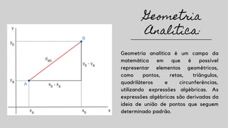 Geometria
Analítica:
Geometria analítica é um campo da
matemática em que é possível
representar elementos geométricos,
como pontos, retas, triângulos,
quadriláteros e circunferências,
utilizando expressões algébricas. As
expressões algébricas são derivadas da
ideia de união de pontos que seguem
determinado padrão.
 