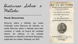 Discurso Sobre o
Método:
René Descartes
Discurso sobre o método, por vezes
traduzido como Discurso do método, ou
ainda Discurso sobre o método para bem
conduzir a razão na busca da verdade
dentro da ciência, é um tratado
matemático e filosófico de René Descartes,
publicado em Leiden, Holanda, em 1637.
 