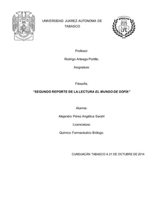 UNIVERSIDAD JUAREZ AUTONOMA DE 
TABASCO 
Profesor: 
Rodrigo Arteaga Portillo. 
Asignatura: 
Filosofía. 
“SEGUNDO REPORTE DE LA LECTURA EL MUNDO DE SOFÍA” 
Alumna: 
Alejandro Pérez Angélica Sarahí 
Licenciatura: 
Químico Farmacéutico Biólogo. 
CUNDUACÁN TABASCO A 21 DE OCTUBRE DE 2014 
 